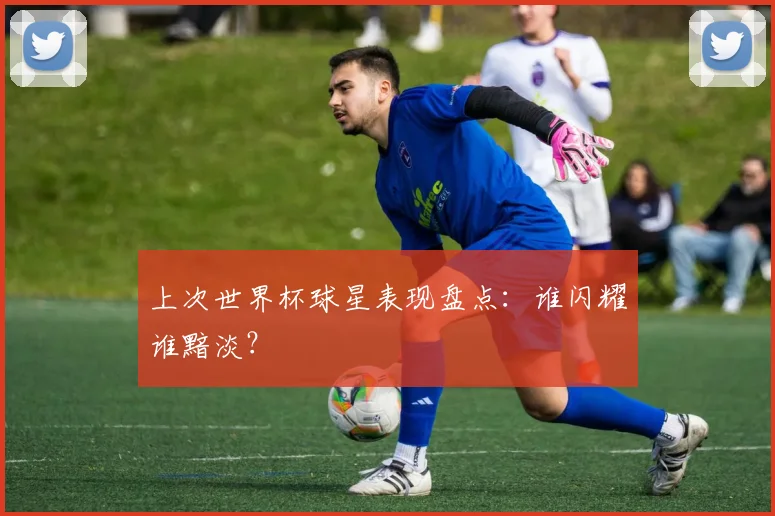 上次世界杯球星表现盘点：谁闪耀谁黯淡？