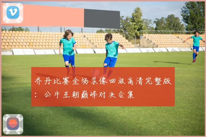 乔丹比赛全场录像回放高清完整版：公牛王朝巅峰对决合集
