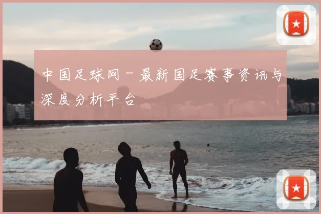 中国足球网 - 最新国足赛事资讯与深度分析平台