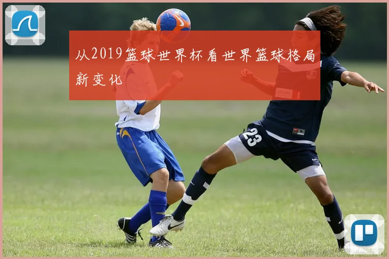 从2019篮球世界杯看世界篮球格局新变化