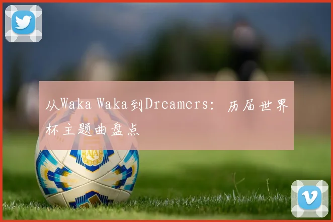 从Waka Waka到Dreamers：历届世界杯主题曲盘点