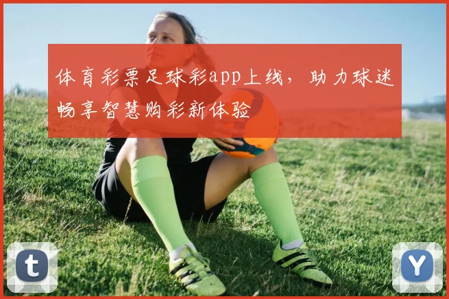 体育彩票足球彩app上线，助力球迷畅享智慧购彩新体验