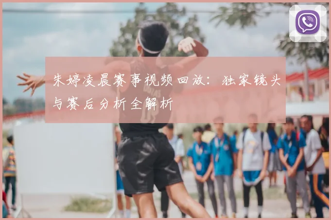 朱婷凌晨赛事视频回放：独家镜头与赛后分析全解析