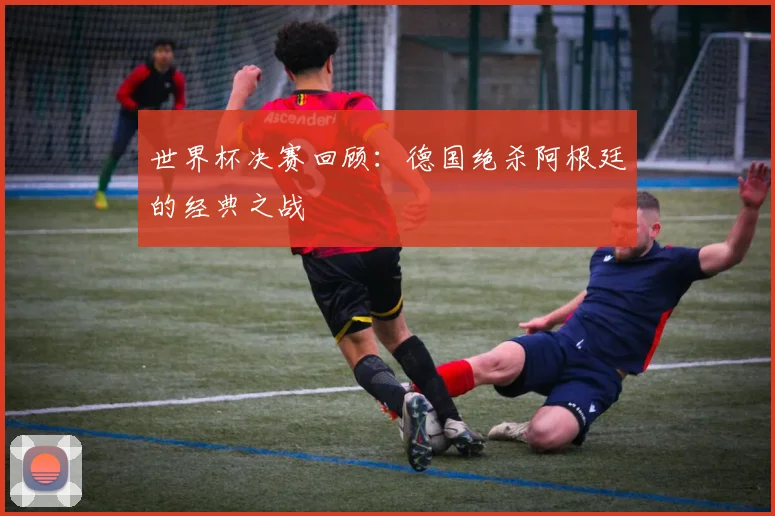 世界杯决赛回顾：德国绝杀阿根廷的经典之战