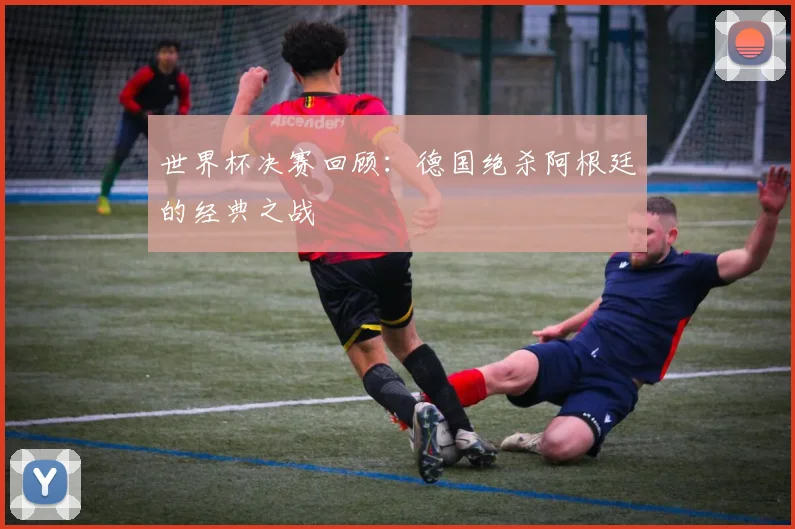 世界杯决赛回顾：德国绝杀阿根廷的经典之战