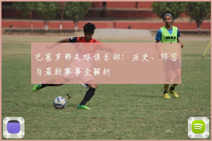 巴塞罗那足球俱乐部：历史、阵容与最新赛事全解析
