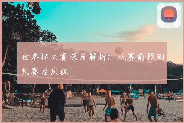 世界杯决赛深度解析：从赛前预测到赛后庆祝